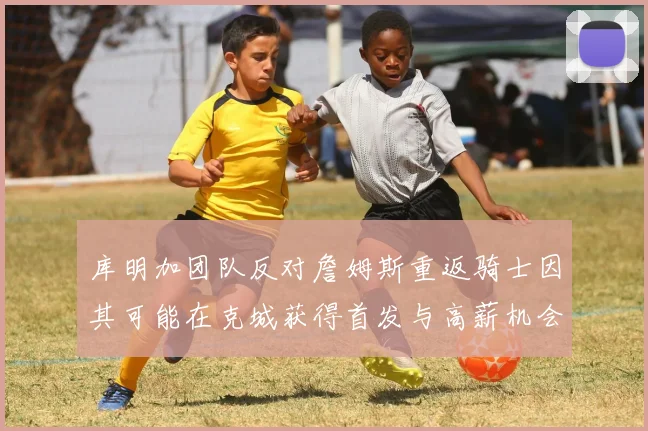 库明加团队反对詹姆斯重返骑士因其可能在克城获得首发与高薪机会