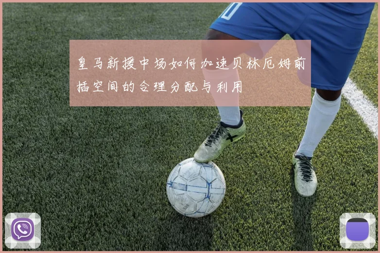 皇马新援中场如何加速贝林厄姆前插空间的合理分配与利用