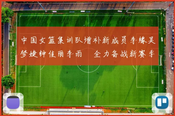 中国女篮集训队增补新成员李缘吴梦婕钟佳丽李雨汧全力备战新赛季