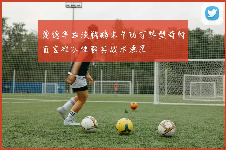 爱德华兹谈鹈鹕末节防守阵型奇特直言难以理解其战术意图