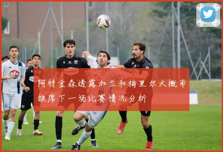 阿特金森透露加兰和梅里尔大概率缺席下一场比赛情况分析