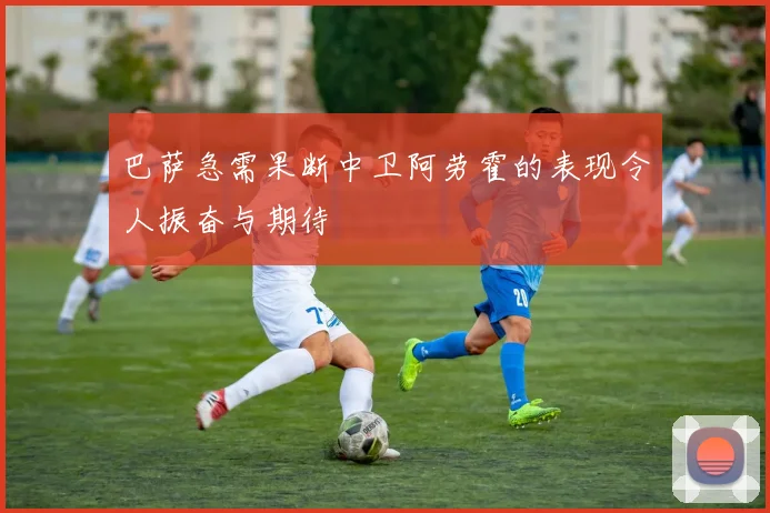 巴萨急需果断中卫阿劳霍的表现令人振奋与期待