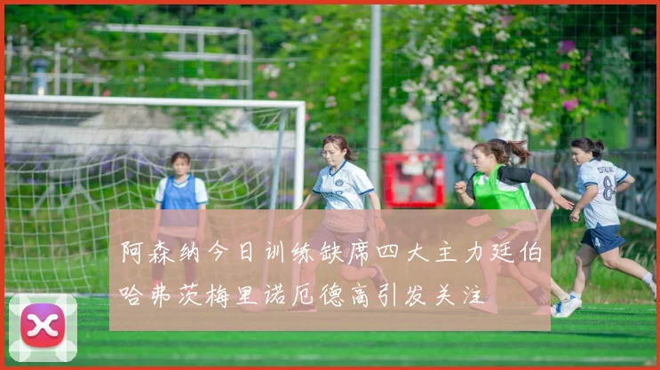 阿森纳今日训练缺席四大主力廷伯哈弗茨梅里诺厄德高引发关注