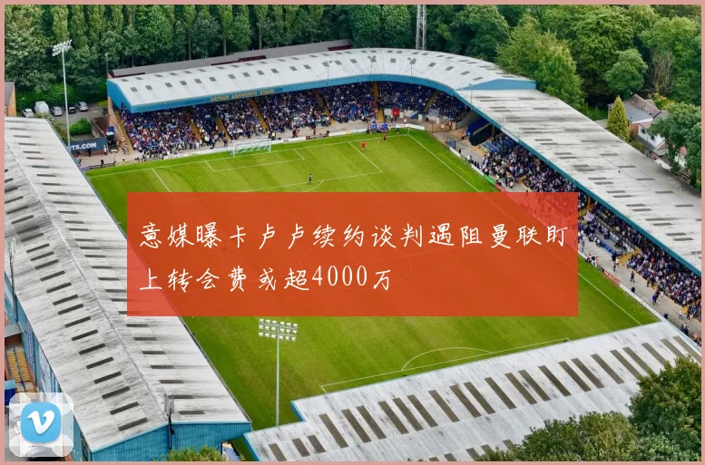 意媒曝卡卢卢续约谈判遇阻曼联盯上转会费或超4000万
