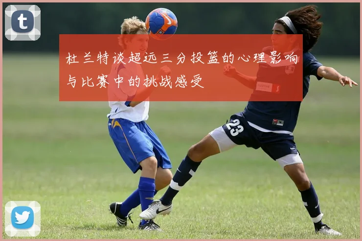 杜兰特谈超远三分投篮的心理影响与比赛中的挑战感受