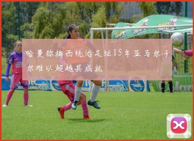哈曼称梅西统治足坛15年亚马尔卡尔难以超越其成就