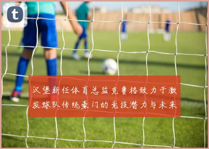 汉堡新任体育总监克鲁格致力于激发球队传统豪门的竞技潜力与未来发展