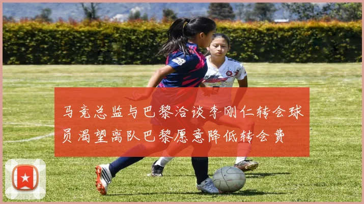 马竞总监与巴黎洽谈李刚仁转会球员渴望离队巴黎愿意降低转会费