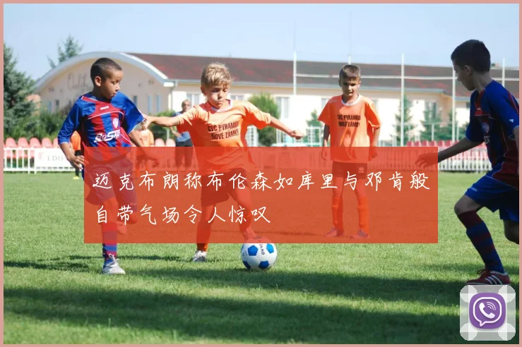 迈克布朗称布伦森如库里与邓肯般自带气场令人惊叹