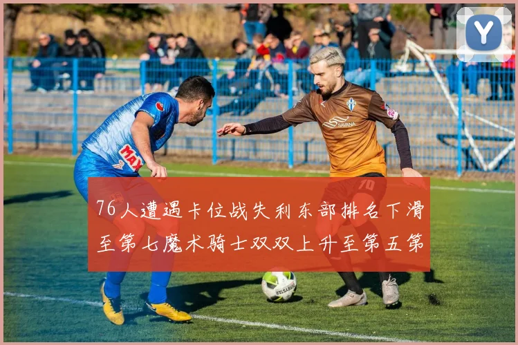 76人遭遇卡位战失利东部排名下滑至第七魔术骑士双双上升至第五第六位