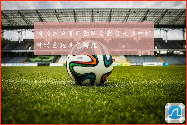 内马尔分享巴西队合影与大力神杯呼吁团结共创辉煌