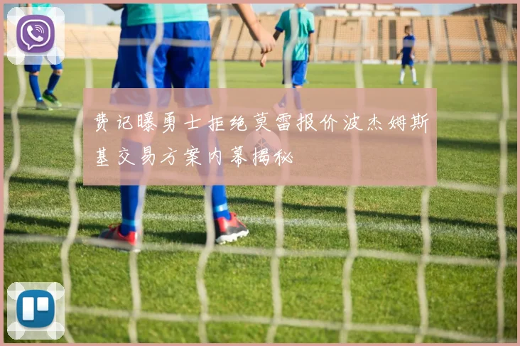 费记曝勇士拒绝莫雷报价波杰姆斯基交易方案内幕揭秘